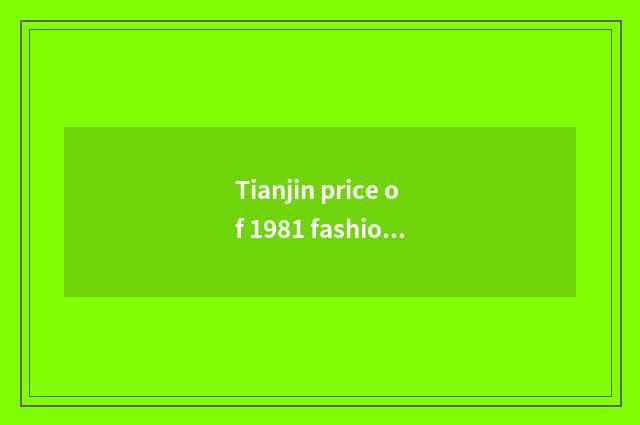 Tianjin price of 1981 fashionable dining-room?