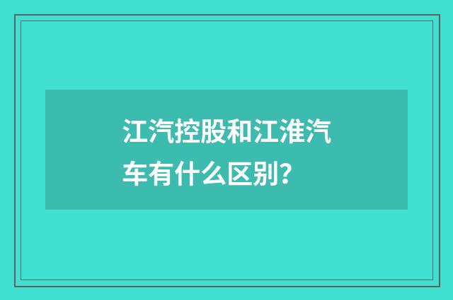 江汽控股和江淮汽车有什么区别?
