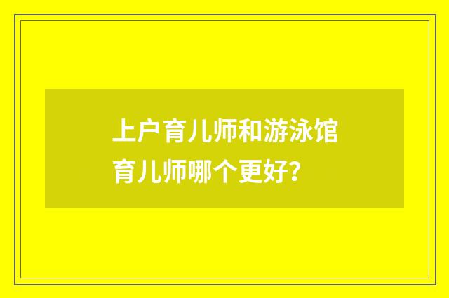 上户育儿师和游泳馆育儿师哪个更好?