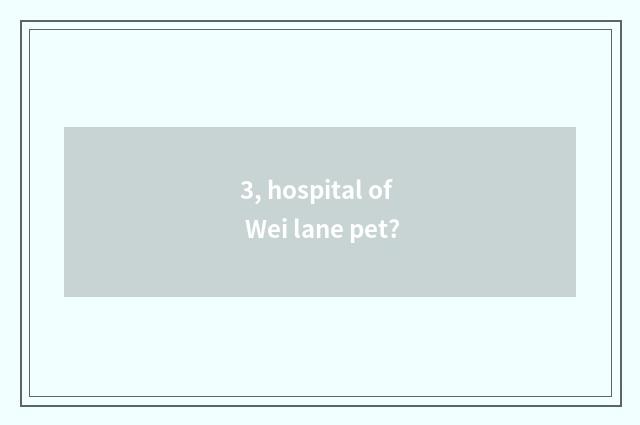 3, hospital of Wei lane pet?