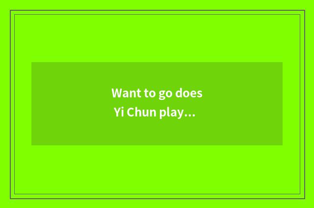 Want to go does Yi Chun play Yi Chun amused?