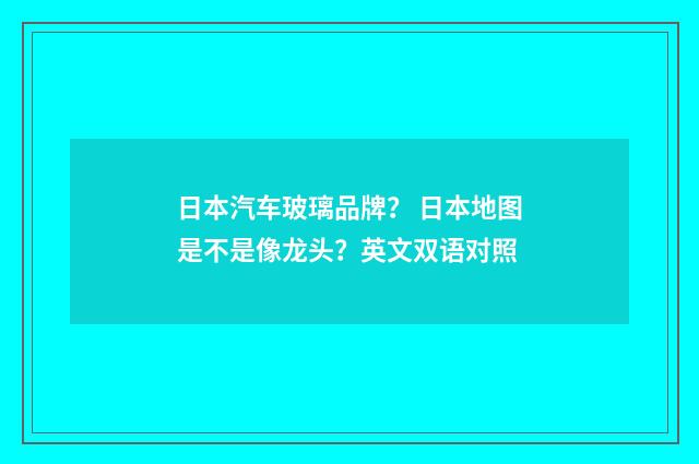 日本汽车玻璃品牌？ 日本地图是不是像龙头？英文双语对照