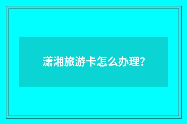 潇湘旅游卡怎么办理？