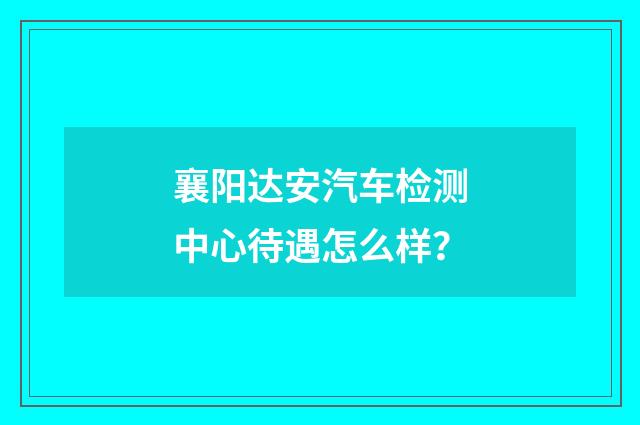 襄阳达安汽车检测中心待遇怎么样?