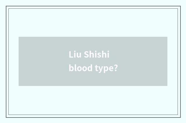 Liu Shishi blood type?