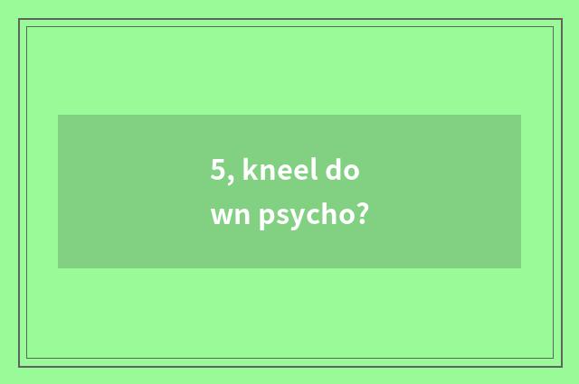 5, kneel down psycho?