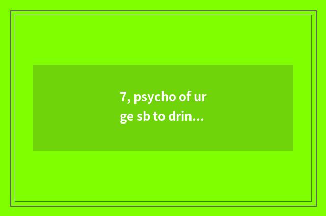 7, psycho of urge sb to drink. ?