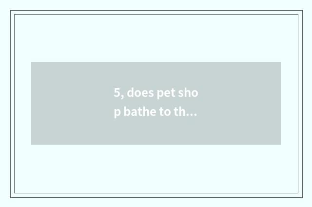 5, does pet shop bathe to the cat how long to want?