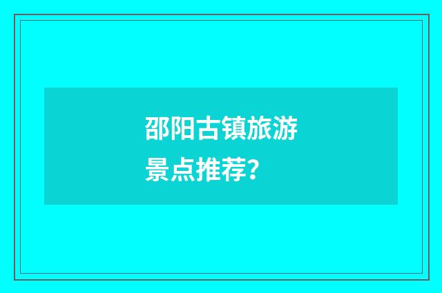 邵阳古镇旅游景点推荐？