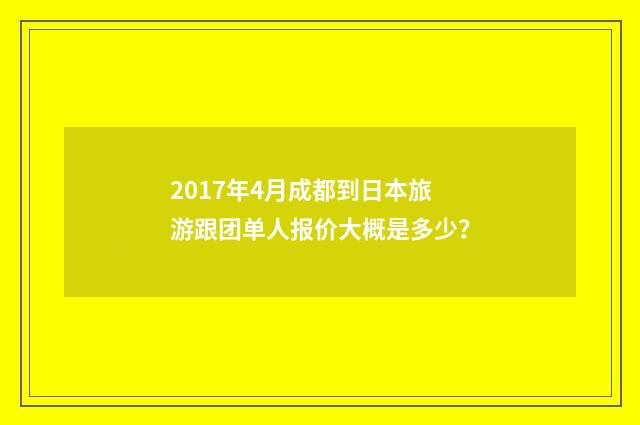 2017年4月成都到日本旅游跟团单人报价大概是多少?