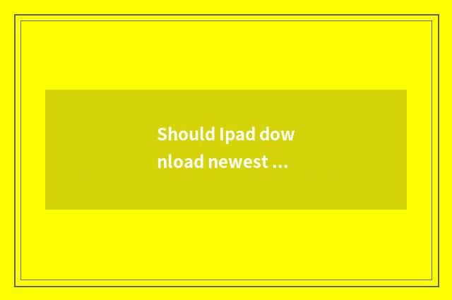Should Ipad download newest compatible version?