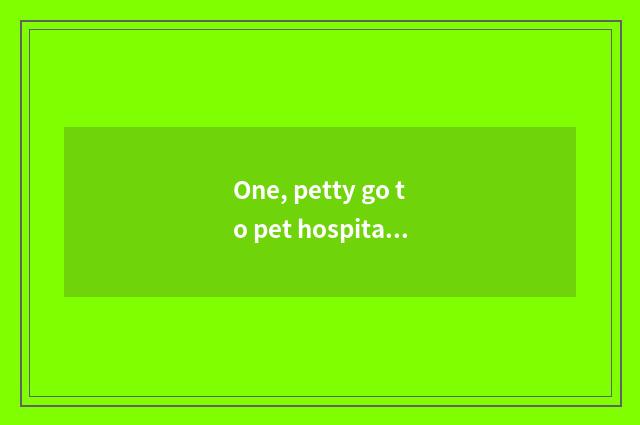 One, petty go to pet hospital treating need how many money?