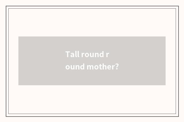Tall round round mother?