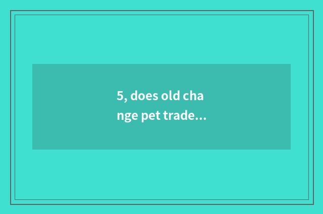 5, does old change pet trade the market?