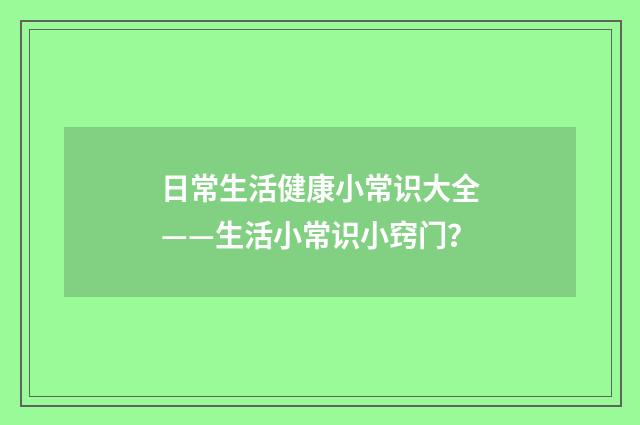 日常生活健康小常识大全——生活小常识小窍门？
