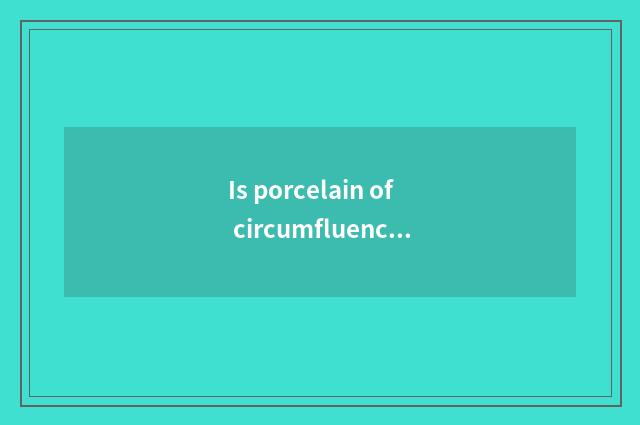 Is porcelain of circumfluence porcelain be handed down from ancient times distin