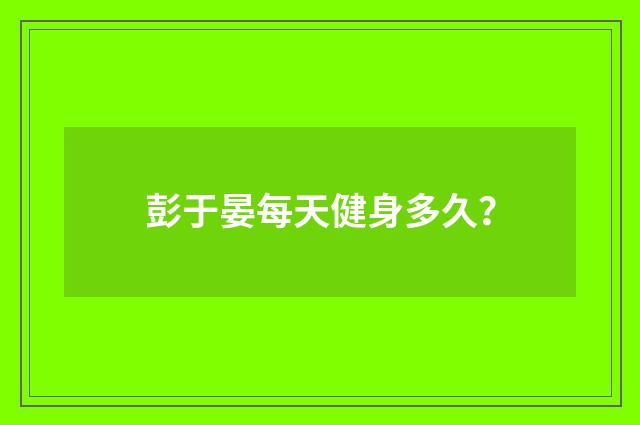彭于晏每天健身多久?