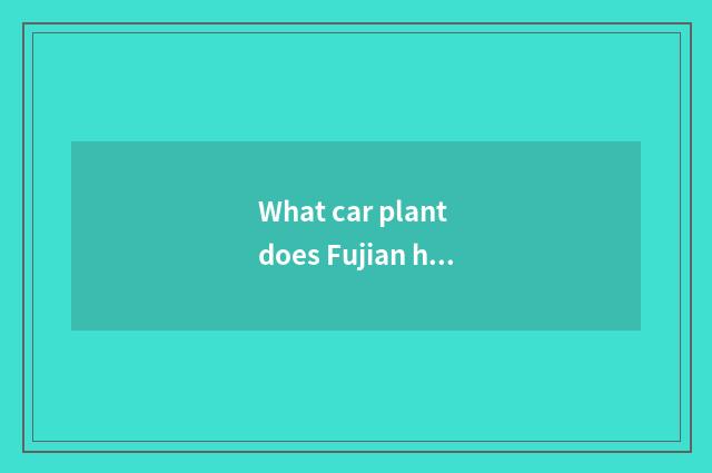 What car plant does Fujian have? What car plant does Fujian have?