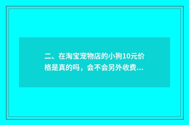 二、在淘宝宠物店的小狗10元价格是真的吗,会不会另外收费?谁买过?谁给我介绍一间真实没套路的店?