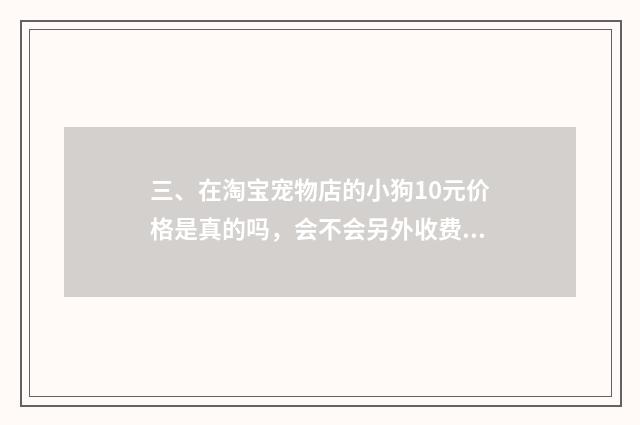 三、在淘宝宠物店的小狗10元价格是真的吗，会不会另外收费?谁买过？谁给我介绍一间真实没套路的店？