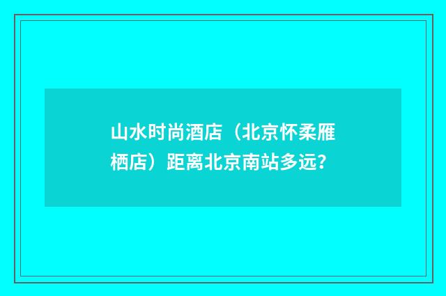 山水时尚酒店(北京怀柔雁栖店)距离北京南站多远?
