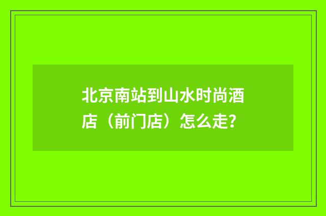 北京南站到山水时尚酒店(前门店)怎么走?
