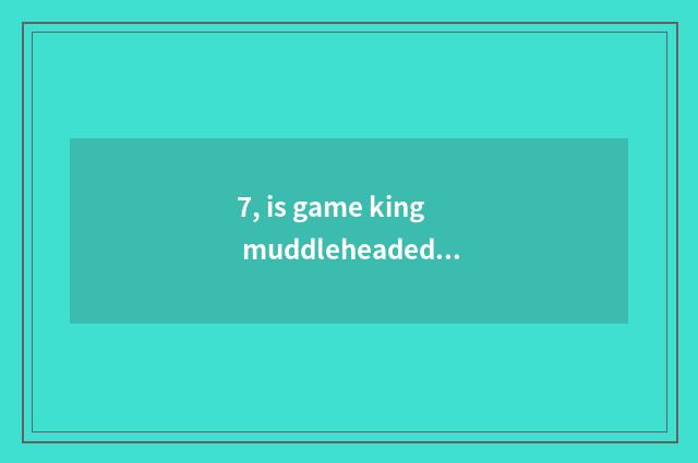 7, is game king muddleheaded is force not dead a group of things with common fea