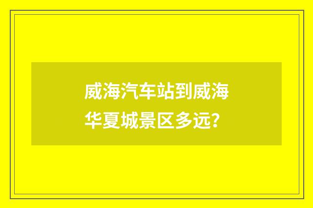 威海汽车站到威海华夏城景区多远?