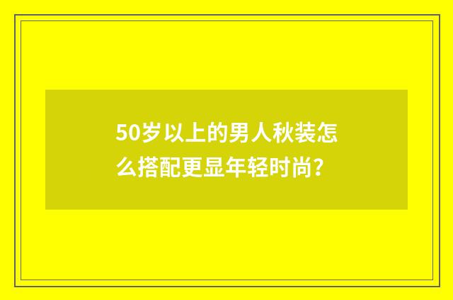 50岁以上的男人秋装怎么搭配更显年轻时尚?
