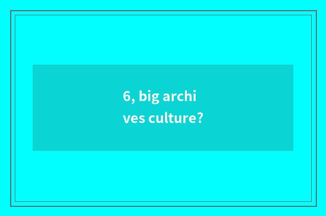 6, big archives culture?