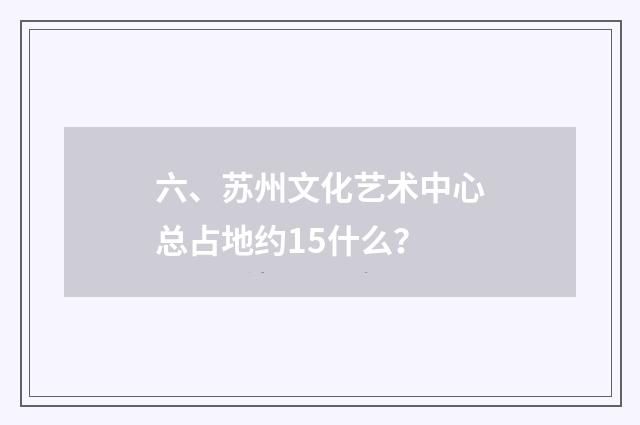 六、苏州文化艺术中心总占地约15什么?