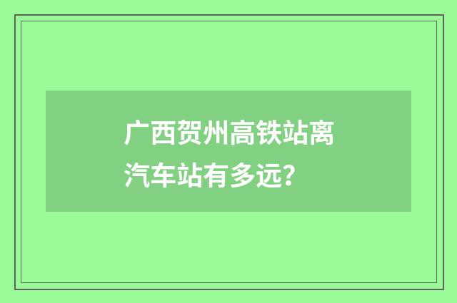广西贺州高铁站离汽车站有多远？