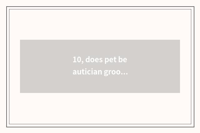 10, does pet beautician groom charge how many appropriate?
