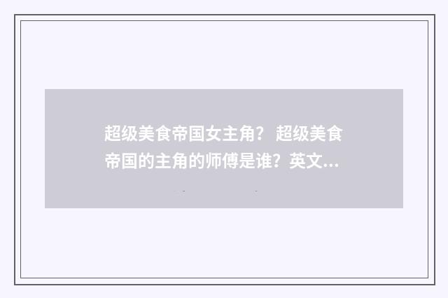 超级美食帝国女主角? 超级美食帝国的主角的师傅是谁?英文双语对照