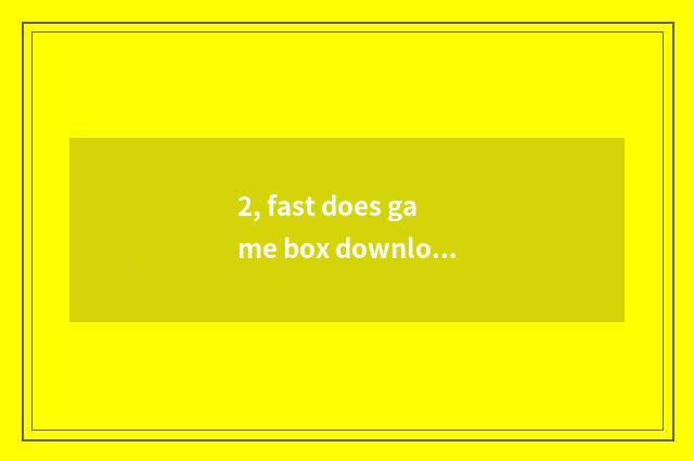 2, fast does game box download a tutorial?
