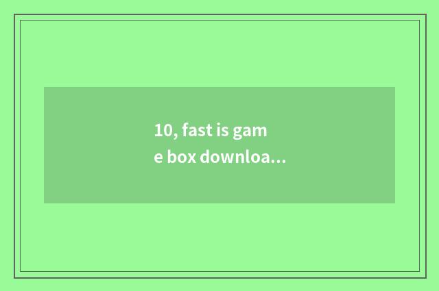 10, fast is game box download spent slow too slow?