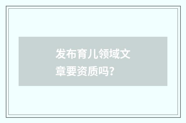 发布育儿领域文章要资质吗?