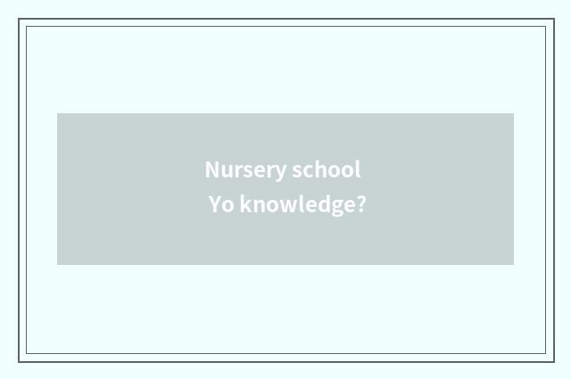 Nursery school Yo knowledge?