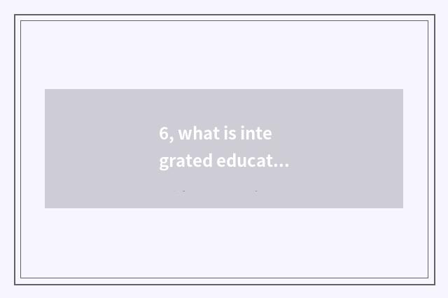 6, what is integrated education?