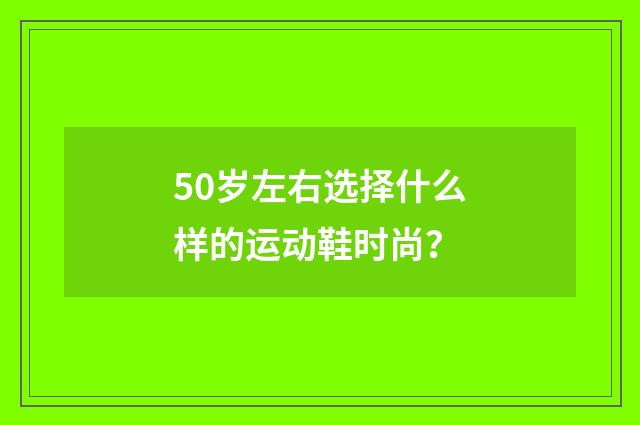 50岁左右选择什么样的运动鞋时尚？