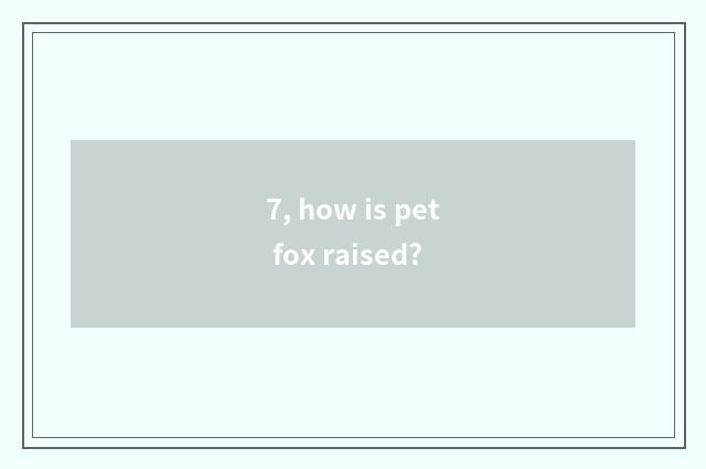 7, how is pet fox raised?