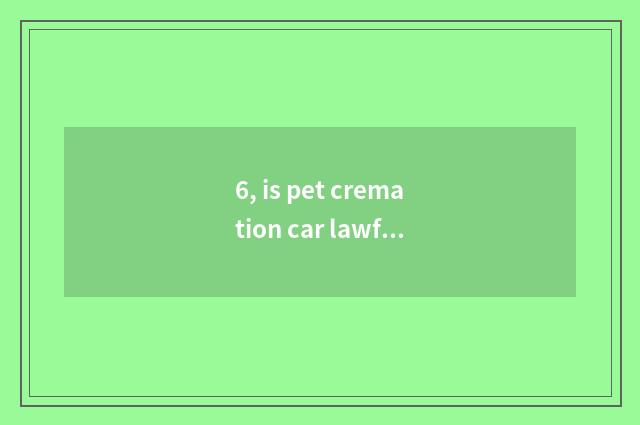 6, is pet cremation car lawful?