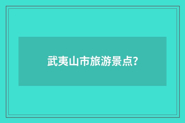 武夷山市旅游景点?