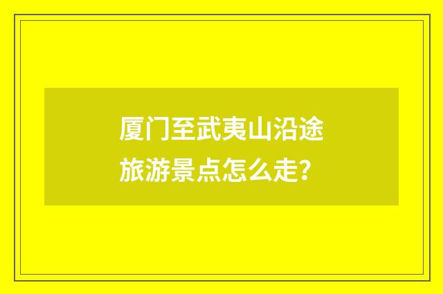 厦门至武夷山沿途旅游景点怎么走？