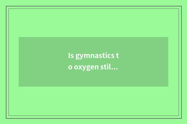 Is gymnastics to oxygen still does not have oxygen?