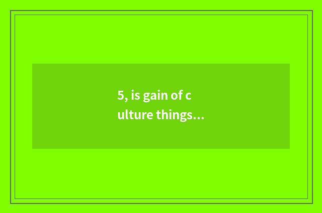 5, is gain of culture things inn big?