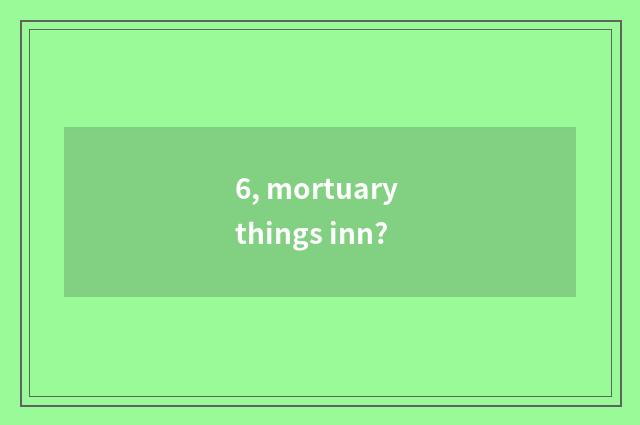 6, mortuary things inn?