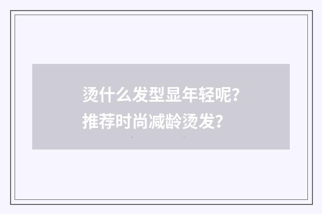 烫什么发型显年轻呢?推荐时尚减龄烫发?