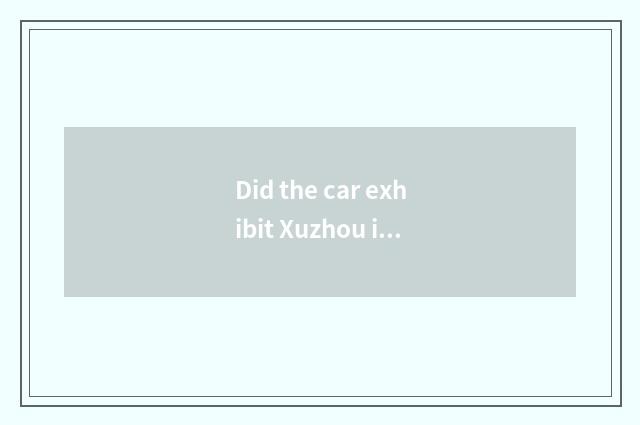 Did the car exhibit Xuzhou in July was deferred?