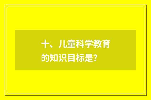 十、儿童科学教育的知识目标是？